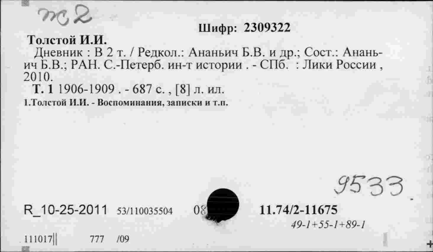 ﻿Шифр: 2309322
Толстой И.И.
Дневник : В 2 т. / Редкол.: Ананьин Б.В. и др.; Сост.: Ананьин Б.В.; РАН. С.-Петерб. ин-т истории . - СПб. : Лики России , 2010.
T. 1 1906-1909.- 687 с., [8] л. ил.
1.Толстой И.И. - Воспоминания, записки и т.п.
R_10-25-201 1 53/110035504
11.74/2-11675
49-1+55-1+89-1
111017Ц	777 /09